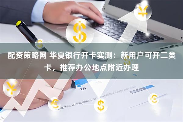 配资策略网 华夏银行开卡实测：新用户可开二类卡，推荐办公地点附近办理