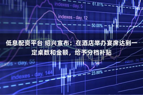 低息配资平台 绍兴宣布：在酒店举办宴席达到一定桌数和金额，给予分档补贴