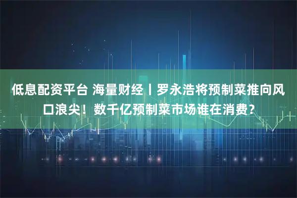 低息配资平台 海量财经丨罗永浩将预制菜推向风口浪尖！数千亿预制菜市场谁在消费？