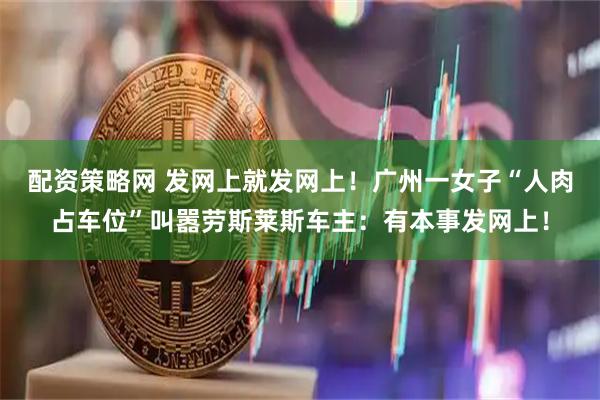 配资策略网 发网上就发网上！广州一女子“人肉占车位”叫嚣劳斯莱斯车主：有本事发网上！