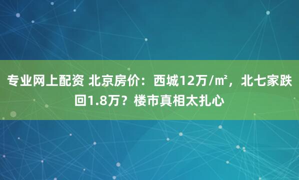 专业网上配资 北京房价：西城12万/㎡，北七家跌回1.8万？楼市真相太扎心