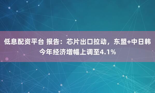 低息配资平台 报告：芯片出口拉动，东盟+中日韩今年经济增幅上调至4.1%