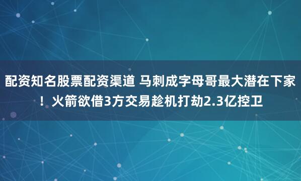 配资知名股票配资渠道 马刺成字母哥最大潜在下家！火箭欲借3方交易趁机打劫2.3亿控卫