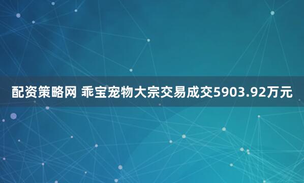 配资策略网 乖宝宠物大宗交易成交5903.92万元