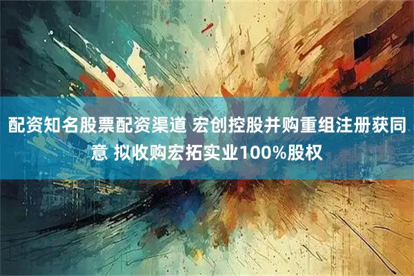 配资知名股票配资渠道 宏创控股并购重组注册获同意 拟收购宏拓实业100%股权