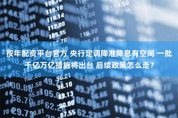 按年配资平台官方 央行定调降准降息有空间 一批千亿万亿措施将出台 后续政策怎么走？