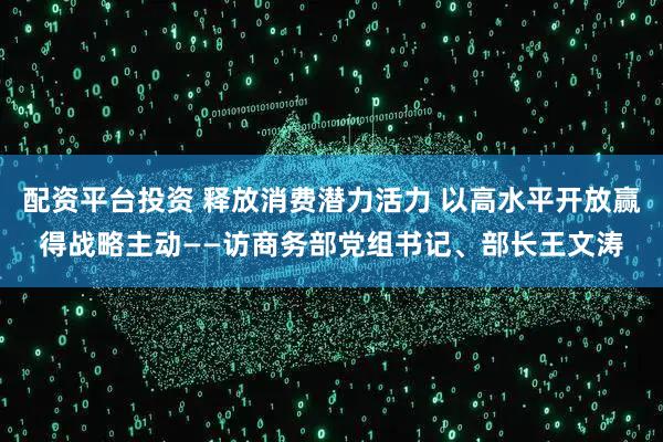 配资平台投资 释放消费潜力活力 以高水平开放赢得战略主动——访商务部党组书记、部长王文涛