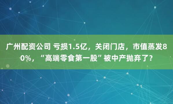 广州配资公司 亏损1.5亿，关闭门店，市值蒸发80%，“高端零食第一股”被中产抛弃了？