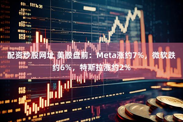 配资炒股网址 美股盘前：Meta涨约7%，微软跌约6%，特斯拉涨约2%