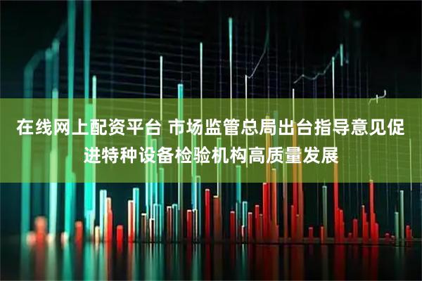 在线网上配资平台 市场监管总局出台指导意见促进特种设备检验机构高质量发展