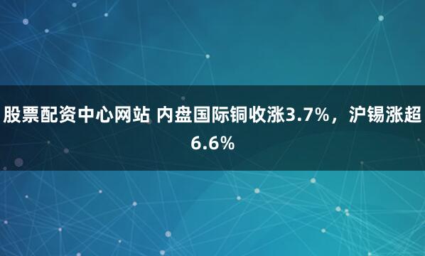 股票配资中心网站 内盘国际铜收涨3.7%，沪锡涨超6.6%