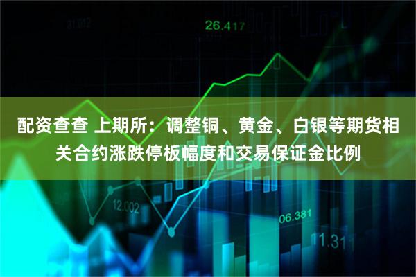 配资查查 上期所：调整铜、黄金、白银等期货相关合约涨跌停板幅度和交易保证金比例