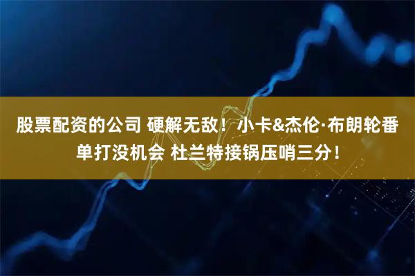 股票配资的公司 硬解无敌！小卡&杰伦·布朗轮番单打没机会 杜兰特接锅压哨三分！