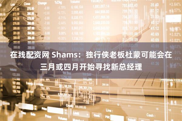 在线配资网 Shams：独行侠老板杜蒙可能会在三月或四月开始寻找新总经理