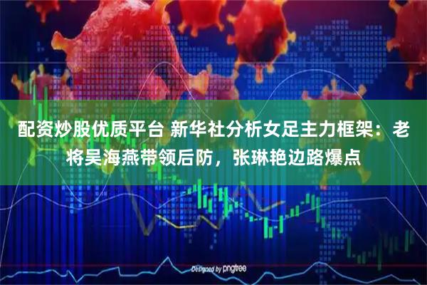 配资炒股优质平台 新华社分析女足主力框架：老将吴海燕带领后防，张琳艳边路爆点