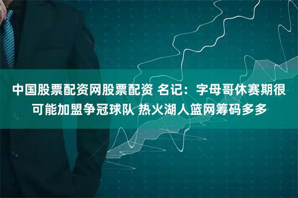 中国股票配资网股票配资 名记:字母哥休赛期很可能加盟争冠球队 热火湖人篮网筹码多多