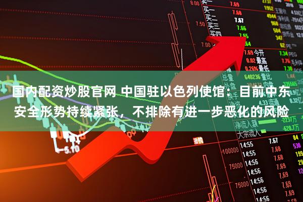 国内配资炒股官网 中国驻以色列使馆：目前中东安全形势持续紧张，不排除有进一步恶化的风险