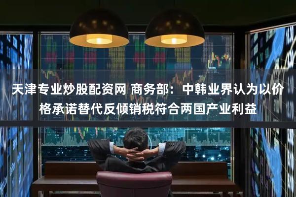 天津专业炒股配资网 商务部：中韩业界认为以价格承诺替代反倾销税符合两国产业利益