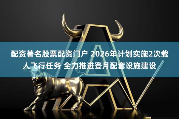 配资著名股票配资门户 2026年计划实施2次载人飞行任务 全力推进登月配套设施建设