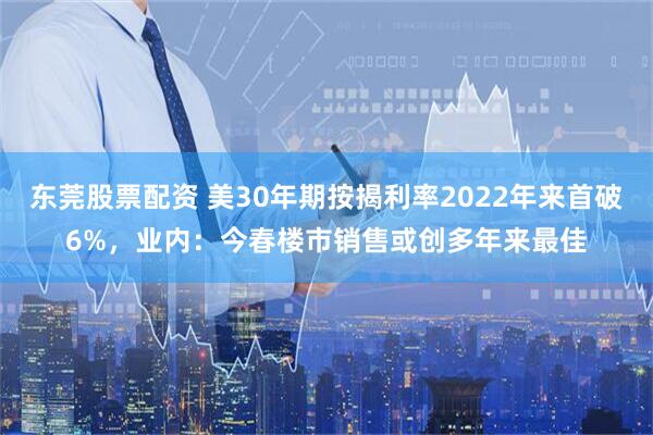 东莞股票配资 美30年期按揭利率2022年来首破6%,业内:今春楼市销售或创多年来最佳
