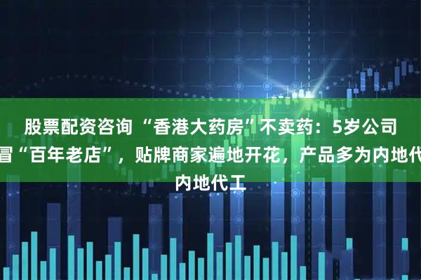 股票配资咨询 “香港大药房”不卖药：5岁公司假冒“百年老店”，贴牌商家遍地开花，产品多为内地代工
