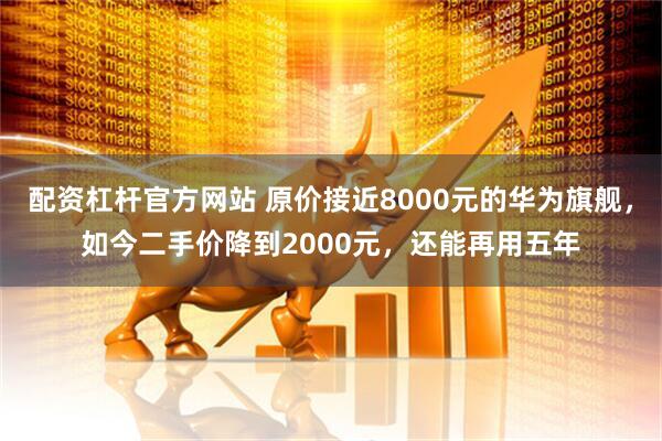配资杠杆官方网站 原价接近8000元的华为旗舰，如今二手价降到2000元，还能再用五年