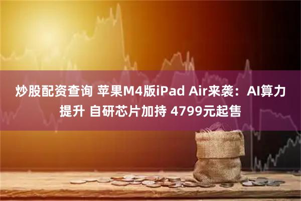 炒股配资查询 苹果M4版iPad Air来袭：AI算力提升 自研芯片加持 4799元起售
