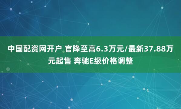 中国配资网开户 官降至高6.3万元/最新37.88万元起售 奔驰E级价格调整