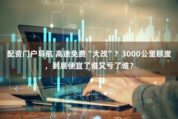 配资门户导航 高速免费“大改”？3000公里额度，到底便宜了谁又亏了谁？