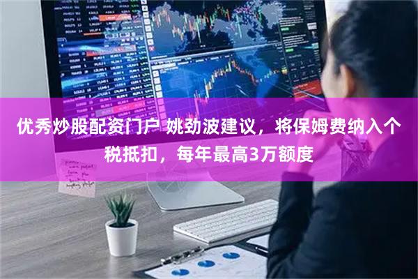 优秀炒股配资门户 姚劲波建议，将保姆费纳入个税抵扣，每年最高3万额度