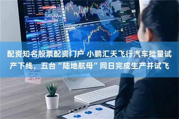 配资知名股票配资门户 小鹏汇天飞行汽车批量试产下线，五台“陆地航母”同日完成生产并试飞