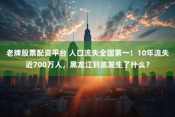 老牌股票配资平台 人口流失全国第一！10年流失近700万人，黑龙江到底发生了什么？