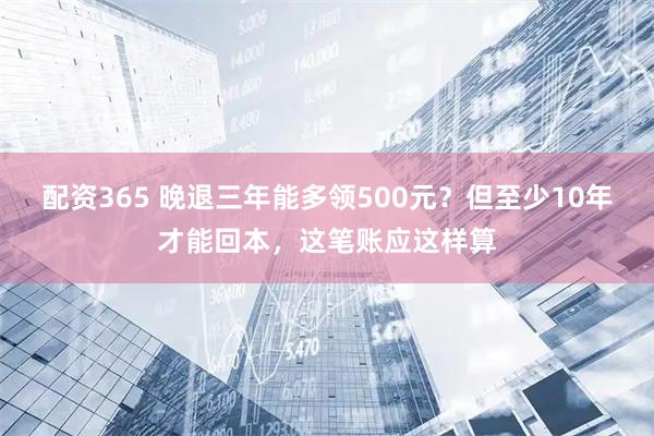 配资365 晚退三年能多领500元？但至少10年才能回本，这笔账应这样算