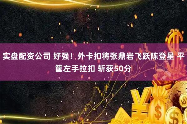 实盘配资公司 好强！外卡扣将张鼎岩飞跃陈登星 平筐左手拉扣 斩获50分