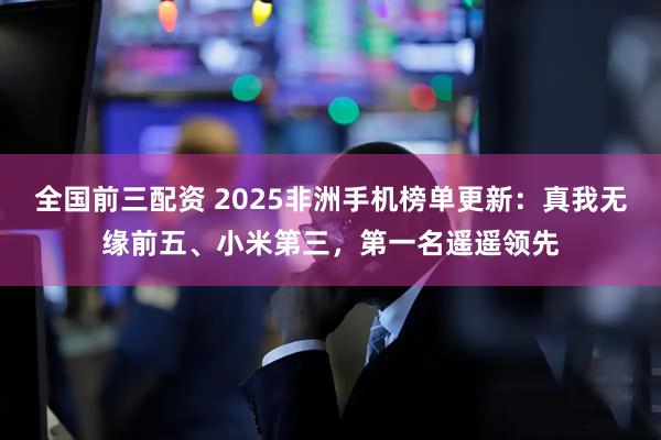 全国前三配资 2025非洲手机榜单更新：真我无缘前五、小米第三，第一名遥遥领先
