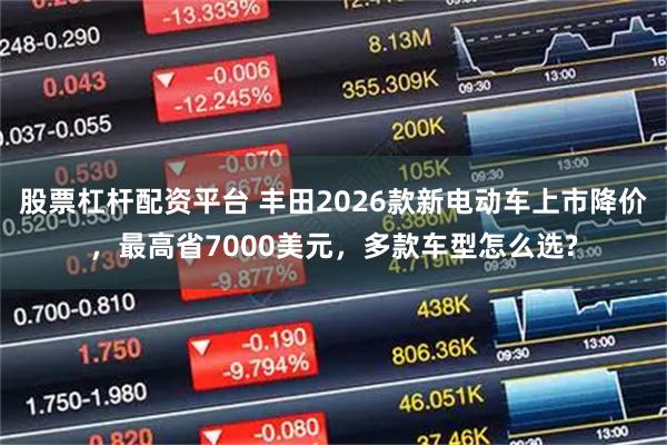 股票杠杆配资平台 丰田2026款新电动车上市降价，最高省7000美元，多款车型怎么选?