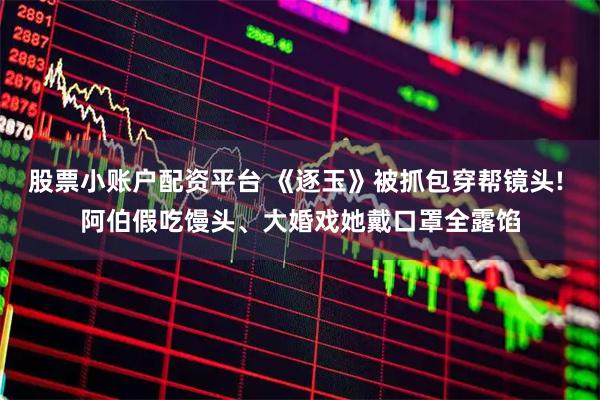 股票小账户配资平台 《逐玉》被抓包穿帮镜头! 阿伯假吃馒头、大婚戏她戴口罩全露馅