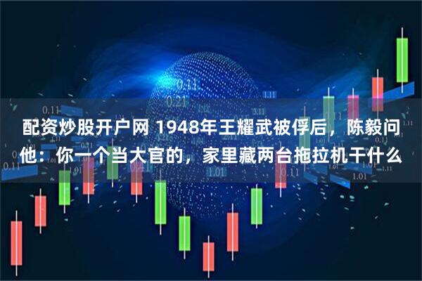 配资炒股开户网 1948年王耀武被俘后,陈毅问他:你一个当大官的,家里藏两台拖拉机干什么