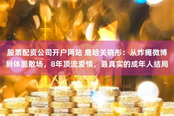 股票配资公司开户网站 鹿晗关晓彤:从炸瘫微博到体面散场,8年顶流爱情,最真实的成年人结局
