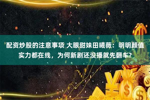 配资炒股的注意事项 大眼甜妹田曦薇：明明颜值实力都在线，为何新剧还没播就先翻车?
