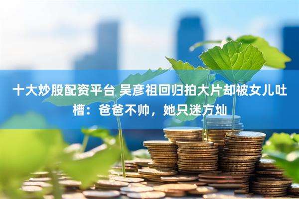十大炒股配资平台 吴彦祖回归拍大片却被女儿吐槽：爸爸不帅，她只迷方灿