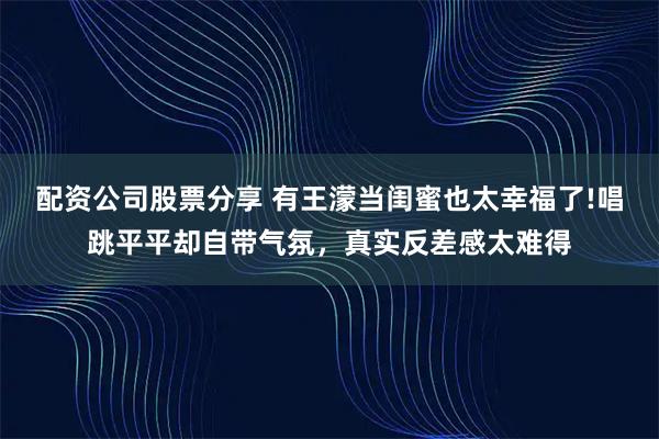 配资公司股票分享 有王濛当闺蜜也太幸福了!唱跳平平却自带气氛，真实反差感太难得