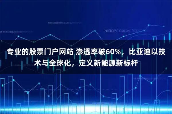 专业的股票门户网站 渗透率破60%,比亚迪以技术与全球化,定义新能源新标杆