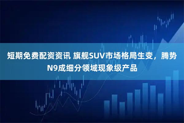 短期免费配资资讯 旗舰SUV市场格局生变，腾势N9成细分领域现象级产品