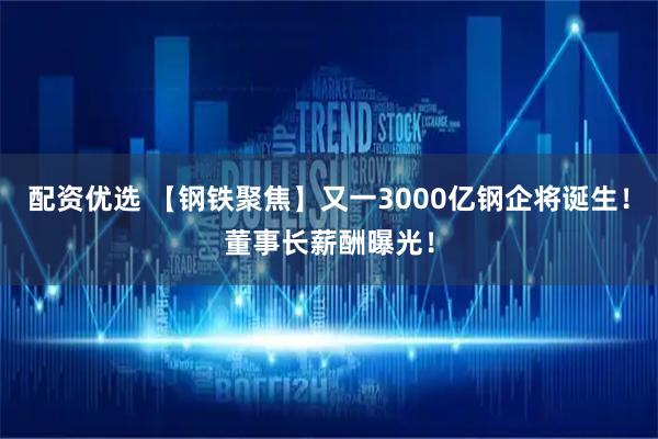 配资优选 【钢铁聚焦】又一3000亿钢企将诞生！董事长薪酬曝光！
