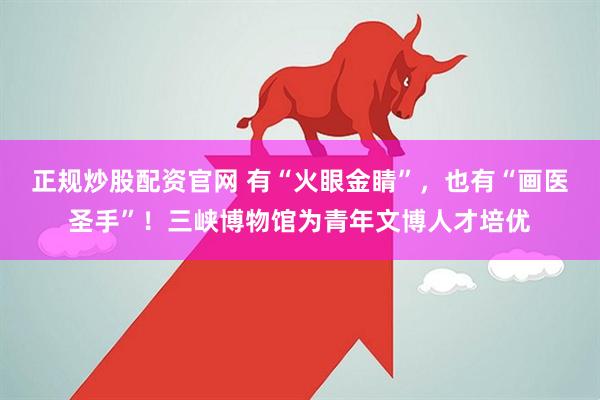正规炒股配资官网 有“火眼金睛”，也有“画医圣手”！三峡博物馆为青年文博人才培优