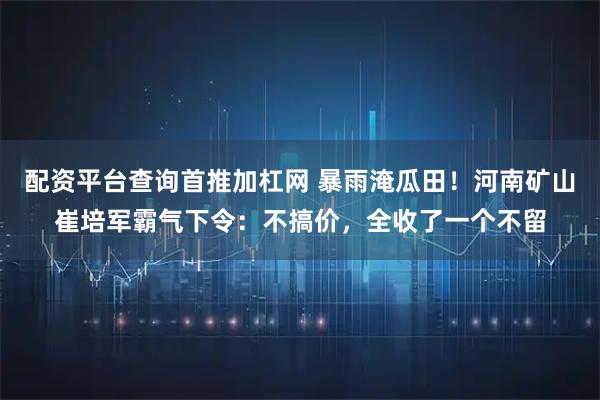 配资平台查询首推加杠网 暴雨淹瓜田！河南矿山崔培军霸气下令：不搞价，全收了一个不留