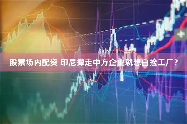 股票场内配资 印尼撵走中方企业就想白捡工厂？