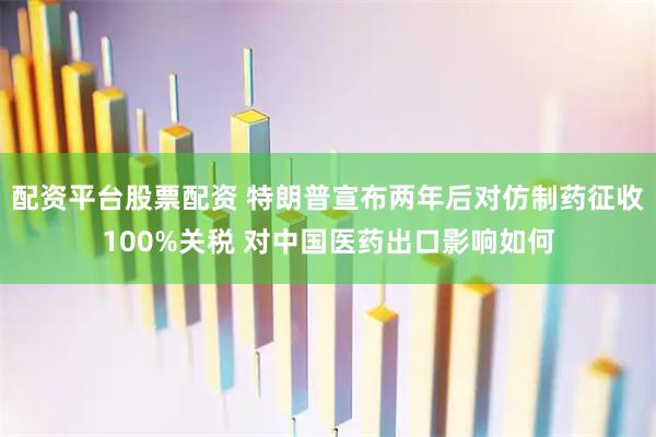 配资平台股票配资 特朗普宣布两年后对仿制药征收100%关税 对中国医药出口影响如何
