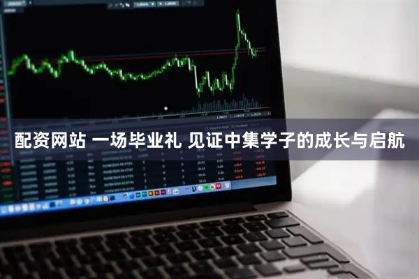 配资网站 一场毕业礼 见证中集学子的成长与启航